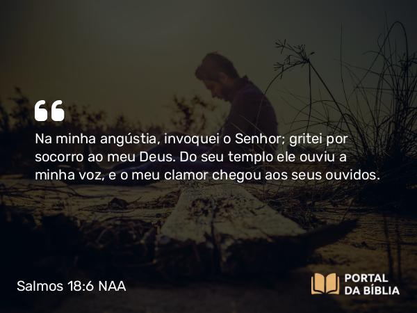 Salmos 18:6 NAA - Na minha angústia, invoquei o Senhor; gritei por socorro ao meu Deus. Do seu templo ele ouviu a minha voz, e o meu clamor chegou aos seus ouvidos.