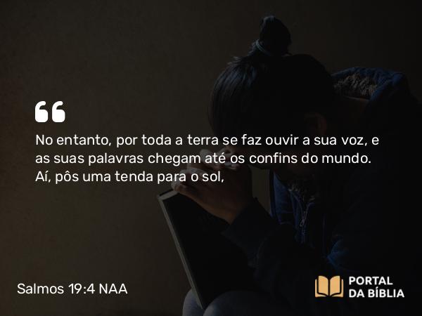 Salmos 19:4 NAA - No entanto, por toda a terra se faz ouvir a sua voz, e as suas palavras chegam até os confins do mundo. Aí, pôs uma tenda para o sol,