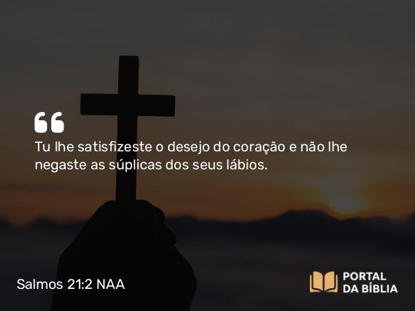 Salmos 21:2 NAA - Tu lhe satisfizeste o desejo do coração e não lhe negaste as súplicas dos seus lábios.