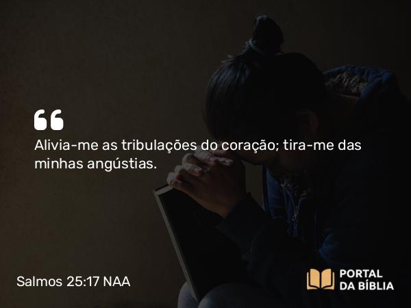 Salmos 25:17 NAA - Alivia-me as tribulações do coração; tira-me das minhas angústias.