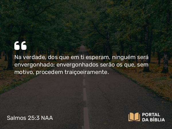 Salmos 25:3 NAA - Na verdade, dos que em ti esperam, ninguém será envergonhado; envergonhados serão os que, sem motivo, procedem traiçoeiramente.