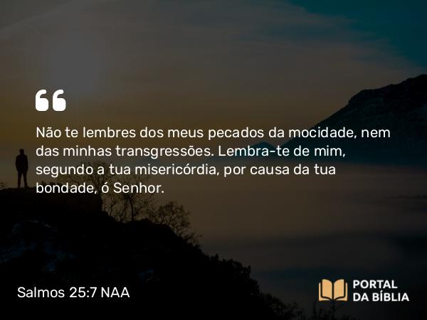 Salmos 25:7 NAA - Não te lembres dos meus pecados da mocidade, nem das minhas transgressões. Lembra-te de mim, segundo a tua misericórdia, por causa da tua bondade, ó Senhor.