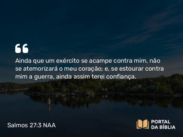 Salmos 27:3 NAA - Ainda que um exército se acampe contra mim, não se atemorizará o meu coração; e, se estourar contra mim a guerra, ainda assim terei confiança.