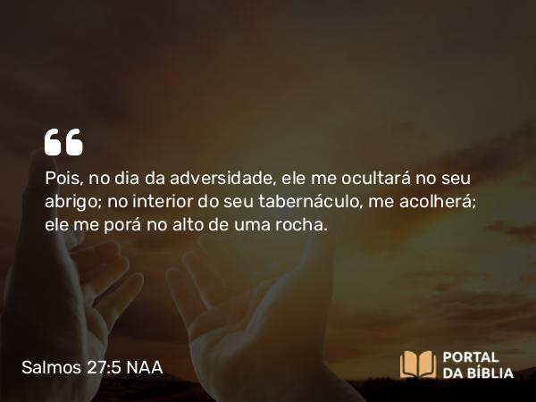 Salmos 27:5 NAA - Pois, no dia da adversidade, ele me ocultará no seu abrigo; no interior do seu tabernáculo, me acolherá; ele me porá no alto de uma rocha.