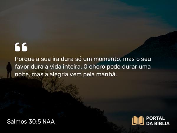 Salmos 30:5 NAA - Porque a sua ira dura só um momento, mas o seu favor dura a vida inteira. O choro pode durar uma noite, mas a alegria vem pela manhã.