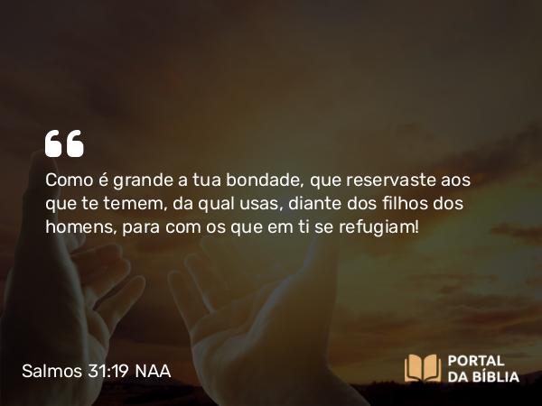 Salmos 31:19 NAA - Como é grande a tua bondade, que reservaste aos que te temem, da qual usas, diante dos filhos dos homens, para com os que em ti se refugiam!