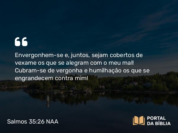 Salmos 35:26 NAA - Envergonhem-se e, juntos, sejam cobertos de vexame os que se alegram com o meu mal! Cubram-se de vergonha e humilhação os que se engrandecem contra mim!