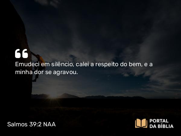 Salmos 39:2 NAA - Emudeci em silêncio, calei a respeito do bem, e a minha dor se agravou.