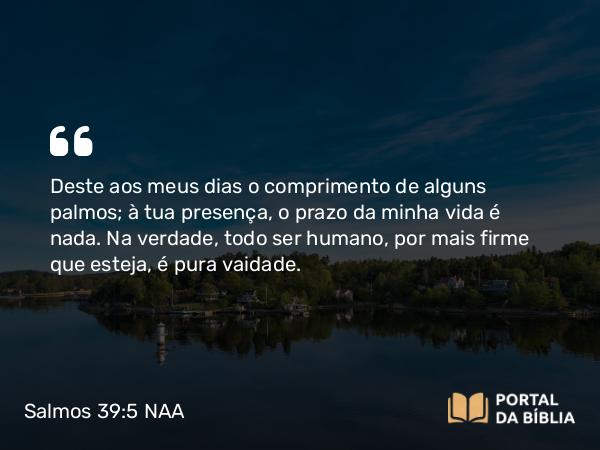 Salmos 39:5 NAA - Deste aos meus dias o comprimento de alguns palmos; à tua presença, o prazo da minha vida é nada. Na verdade, todo ser humano, por mais firme que esteja, é pura vaidade.