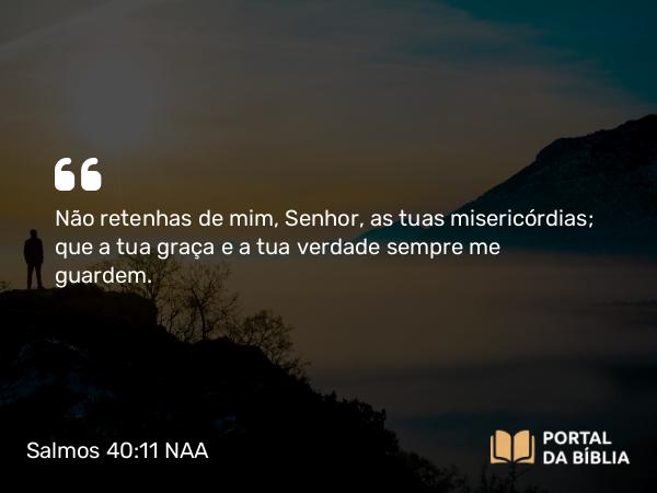 Salmos 40:11 NAA - Não retenhas de mim, Senhor, as tuas misericórdias; que a tua graça e a tua verdade sempre me guardem.