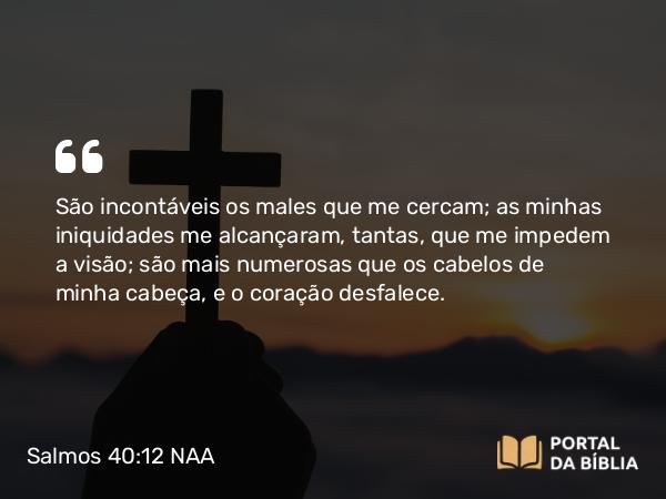 Salmos 40:12 NAA - São incontáveis os males que me cercam; as minhas iniquidades me alcançaram, tantas, que me impedem a visão; são mais numerosas que os cabelos de minha cabeça, e o coração desfalece.