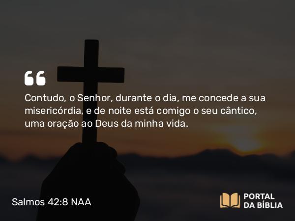 Salmos 42:8 NAA - Contudo, o Senhor, durante o dia, me concede a sua misericórdia, e de noite está comigo o seu cântico, uma oração ao Deus da minha vida.