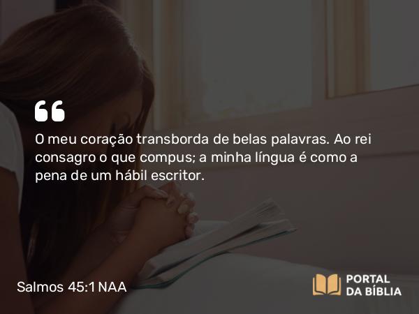 Salmos 45:1 NAA - O meu coração transborda de belas palavras. Ao rei consagro o que compus; a minha língua é como a pena de um hábil escritor.