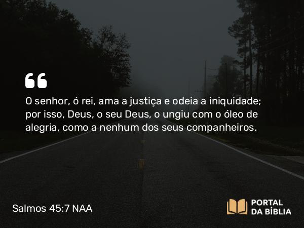 Salmos 45:7 NAA - O senhor, ó rei, ama a justiça e odeia a iniquidade; por isso, Deus, o seu Deus, o ungiu com o óleo de alegria, como a nenhum dos seus companheiros.