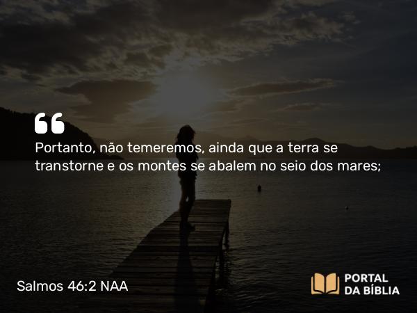 Salmos 46:2 NAA - Portanto, não temeremos, ainda que a terra se transtorne e os montes se abalem no seio dos mares;