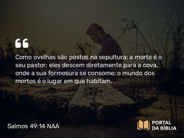 Salmos 49:14 NAA - Como ovelhas são postos na sepultura; a morte é o seu pastor; eles descem diretamente para a cova, onde a sua formosura se consome; o mundo dos mortos é o lugar em que habitam.