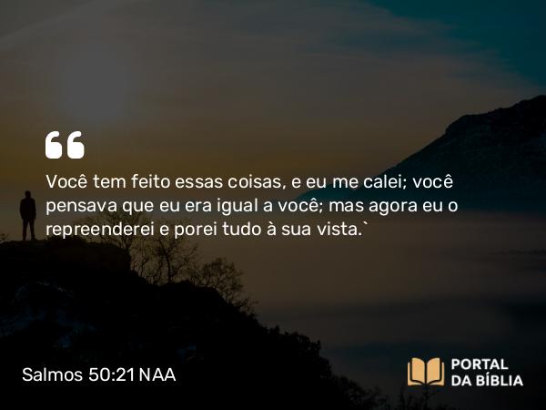 Salmos 50:21 NAA - Você tem feito essas coisas, e eu me calei; você pensava que eu era igual a você; mas agora eu o repreenderei e porei tudo à sua vista.