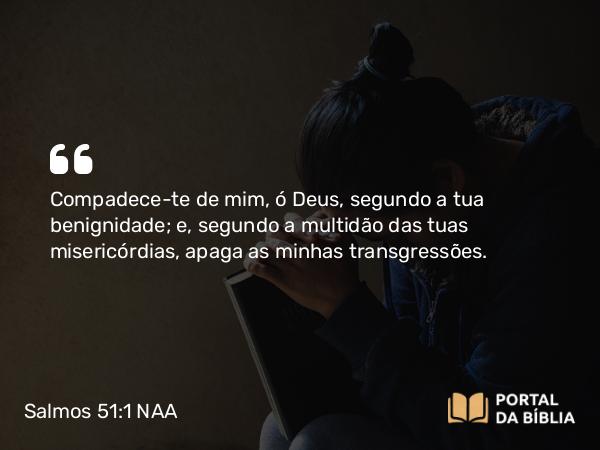 Salmos 51:1 NAA - Compadece-te de mim, ó Deus, segundo a tua benignidade; e, segundo a multidão das tuas misericórdias, apaga as minhas transgressões.