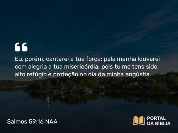 Salmos 59:16 NAA - Eu, porém, cantarei a tua força; pela manhã louvarei com alegria a tua misericórdia, pois tu me tens sido alto refúgio e proteção no dia da minha angústia.