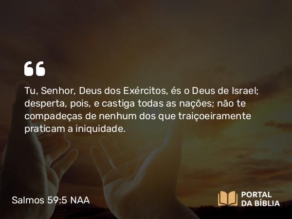 Salmos 59:5 NAA - Tu, Senhor, Deus dos Exércitos, és o Deus de Israel; desperta, pois, e castiga todas as nações; não te compadeças de nenhum dos que traiçoeiramente praticam a iniquidade.