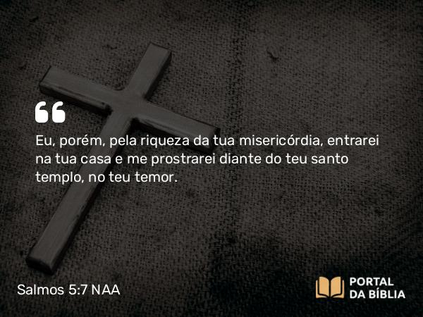 Salmos 5:7 NAA - Eu, porém, pela riqueza da tua misericórdia, entrarei na tua casa e me prostrarei diante do teu santo templo, no teu temor.