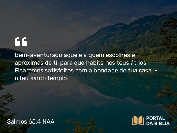 Salmos 65:4 NAA - Bem-aventurado aquele a quem escolhes e aproximas de ti, para que habite nos teus átrios. Ficaremos satisfeitos com a bondade de tua casa — o teu santo templo.