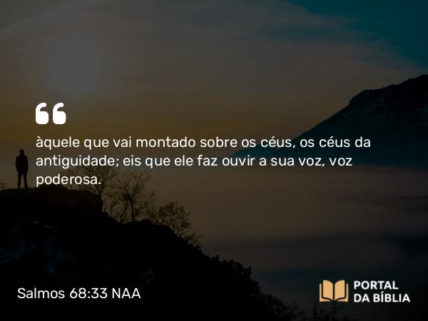 Salmos 68:33 NAA - àquele que vai montado sobre os céus, os céus da antiguidade; eis que ele faz ouvir a sua voz, voz poderosa.