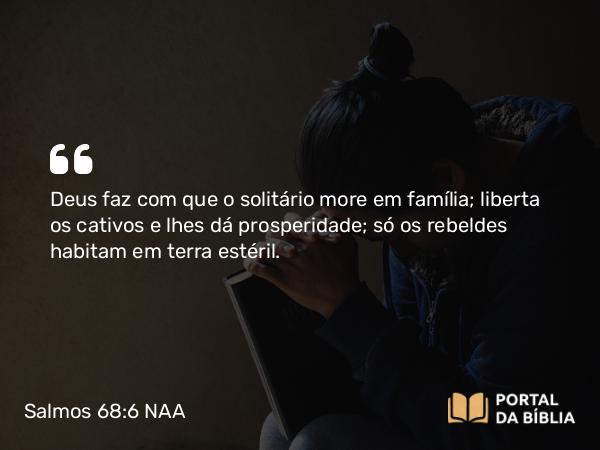 Salmos 68:6 NAA - Deus faz com que o solitário more em família; liberta os cativos e lhes dá prosperidade; só os rebeldes habitam em terra estéril.