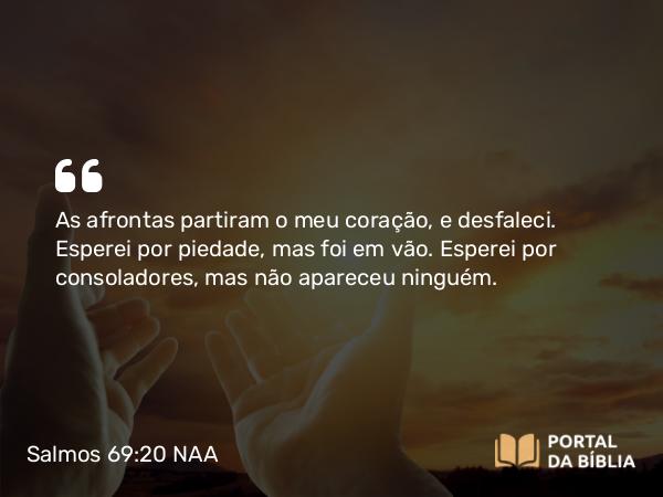 Salmos 69:20 NAA - As afrontas partiram o meu coração, e desfaleci. Esperei por piedade, mas foi em vão. Esperei por consoladores, mas não apareceu ninguém.