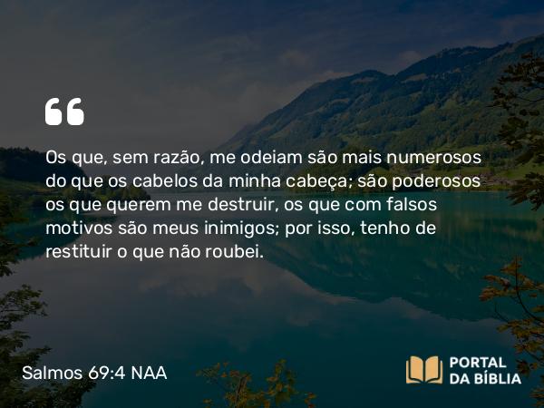 Salmos 69:4 NAA - Os que, sem razão, me odeiam são mais numerosos do que os cabelos da minha cabeça; são poderosos os que querem me destruir, os que com falsos motivos são meus inimigos; por isso, tenho de restituir o que não roubei.