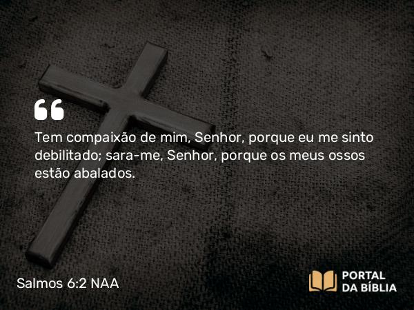 Salmos 6:2 NAA - Tem compaixão de mim, Senhor, porque eu me sinto debilitado; sara-me, Senhor, porque os meus ossos estão abalados.