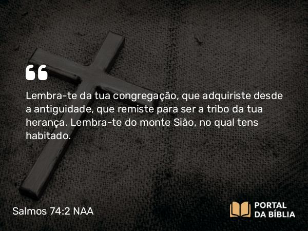 Salmos 74:2 NAA - Lembra-te da tua congregação, que adquiriste desde a antiguidade, que remiste para ser a tribo da tua herança. Lembra-te do monte Sião, no qual tens habitado.