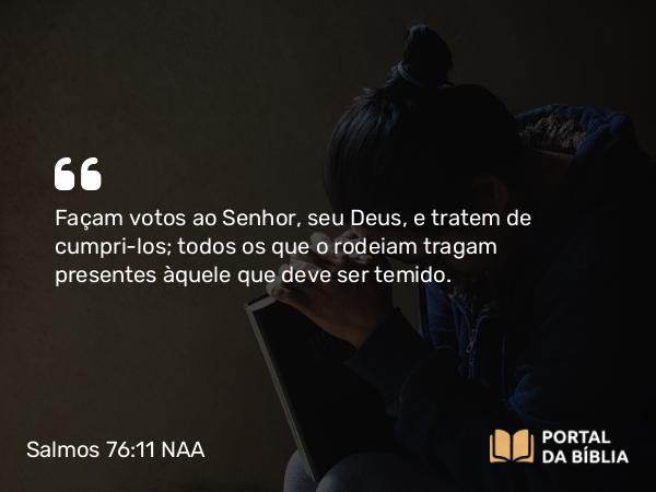 Salmos 76:11 NAA - Façam votos ao Senhor, seu Deus, e tratem de cumpri-los; todos os que o rodeiam tragam presentes àquele que deve ser temido.