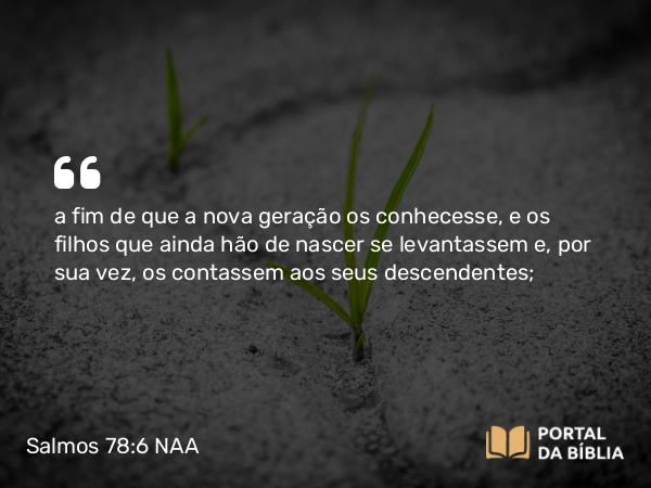 Salmos 78:6-7 NAA - a fim de que a nova geração os conhecesse, e os filhos que ainda hão de nascer se levantassem e, por sua vez, os contassem aos seus descendentes;