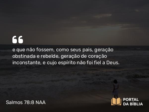 Salmos 78:8 NAA - e que não fossem, como seus pais, geração obstinada e rebelde, geração de coração inconstante, e cujo espírito não foi fiel a Deus.