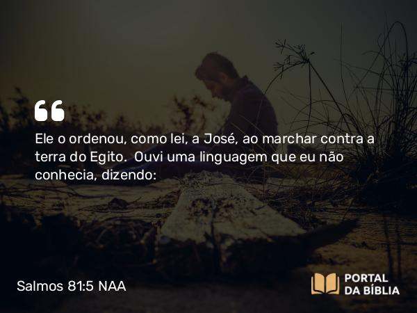 Salmos 81:5 NAA - Ele o ordenou, como lei, a José, ao marchar contra a terra do Egito. Ouvi uma linguagem que eu não conhecia, dizendo: