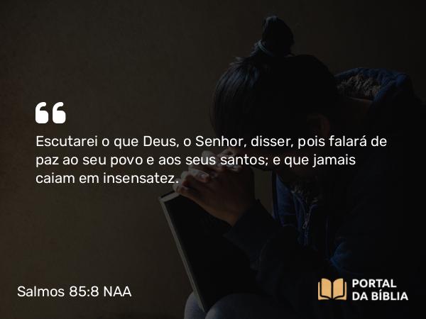 Salmos 85:8 NAA - Escutarei o que Deus, o Senhor, disser, pois falará de paz ao seu povo e aos seus santos; e que jamais caiam em insensatez.