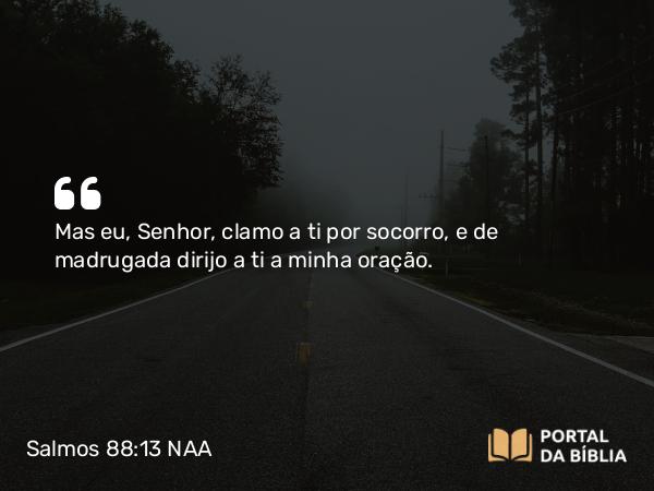 Salmos 88:13 NAA - Mas eu, Senhor, clamo a ti por socorro, e de madrugada dirijo a ti a minha oração.