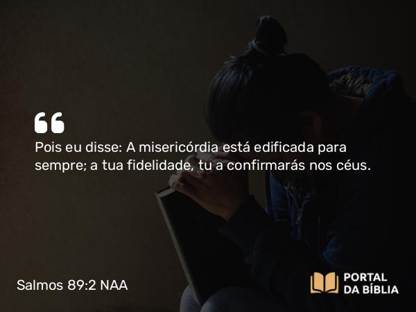 Salmos 89:2 NAA - Pois eu disse: A misericórdia está edificada para sempre; a tua fidelidade, tu a confirmarás nos céus.