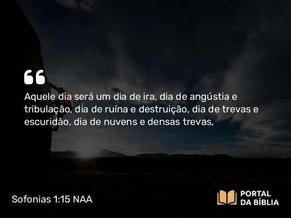 Sofonias 1:15 NAA - Aquele dia será um dia de ira, dia de angústia e tribulação, dia de ruína e destruição, dia de trevas e escuridão, dia de nuvens e densas trevas,