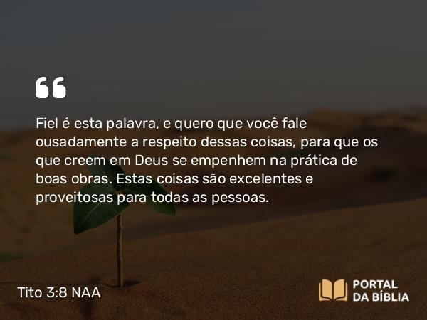 Tito 3:8 NAA - Fiel é esta palavra, e quero que você fale ousadamente a respeito dessas coisas, para que os que creem em Deus se empenhem na prática de boas obras. Estas coisas são excelentes e proveitosas para todas as pessoas.