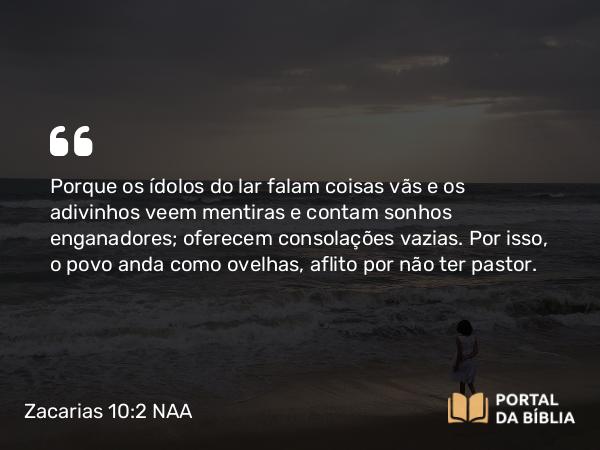 Zacarias 10:2 NAA - Porque os ídolos do lar falam coisas vãs e os adivinhos veem mentiras e contam sonhos enganadores; oferecem consolações vazias. Por isso, o povo anda como ovelhas, aflito por não ter pastor.