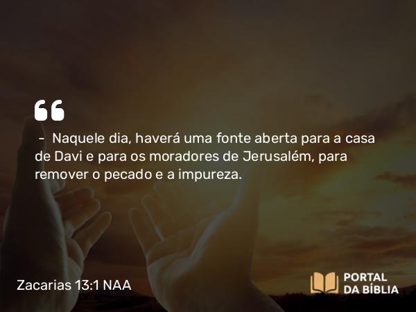 Zacarias 13:1 NAA - — Naquele dia, haverá uma fonte aberta para a casa de Davi e para os moradores de Jerusalém, para remover o pecado e a impureza.