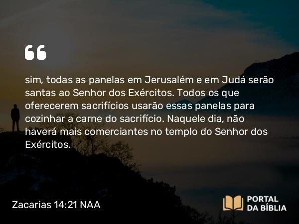 Zacarias 14:21 NAA - sim, todas as panelas em Jerusalém e em Judá serão santas ao Senhor dos Exércitos. Todos os que oferecerem sacrifícios usarão essas panelas para cozinhar a carne do sacrifício. Naquele dia, não haverá mais comerciantes no templo do Senhor dos Exércitos.