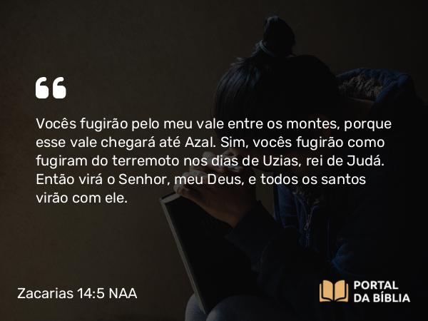 Zacarias 14:5 NAA - Vocês fugirão pelo meu vale entre os montes, porque esse vale chegará até Azal. Sim, vocês fugirão como fugiram do terremoto nos dias de Uzias, rei de Judá. Então virá o Senhor, meu Deus, e todos os santos virão com ele.