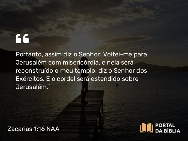 Zacarias 1:16 NAA - Portanto, assim diz o Senhor: Voltei-me para Jerusalém com misericórdia, e nela será reconstruído o meu templo, diz o Senhor dos Exércitos. E o cordel será estendido sobre Jerusalém.