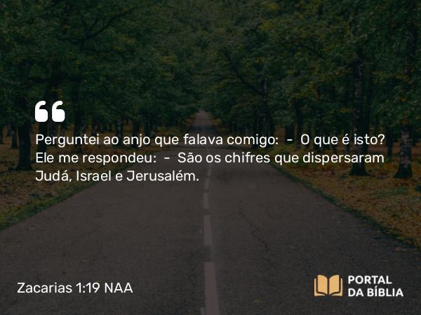 Zacarias 1:19 NAA - Perguntei ao anjo que falava comigo: — O que é isto? Ele me respondeu: — São os chifres que dispersaram Judá, Israel e Jerusalém.