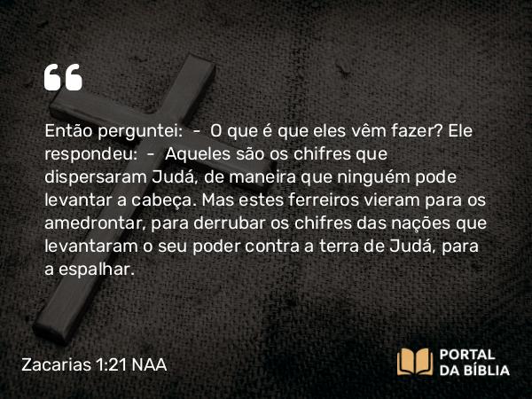 Zacarias 1:21 NAA - Então perguntei: — O que é que eles vêm fazer? Ele respondeu: — Aqueles são os chifres que dispersaram Judá, de maneira que ninguém pode levantar a cabeça. Mas estes ferreiros vieram para os amedrontar, para derrubar os chifres das nações que levantaram o seu poder contra a terra de Judá, para a espalhar.