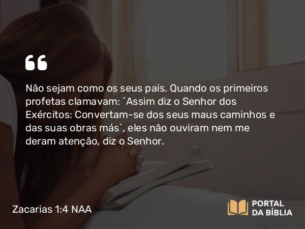 Zacarias 1:4 NAA - Não sejam como os seus pais. Quando os primeiros profetas clamavam: ‘Assim diz o Senhor dos Exércitos: Convertam-se dos seus maus caminhos e das suas obras más’, eles não ouviram nem me deram atenção, diz o Senhor.