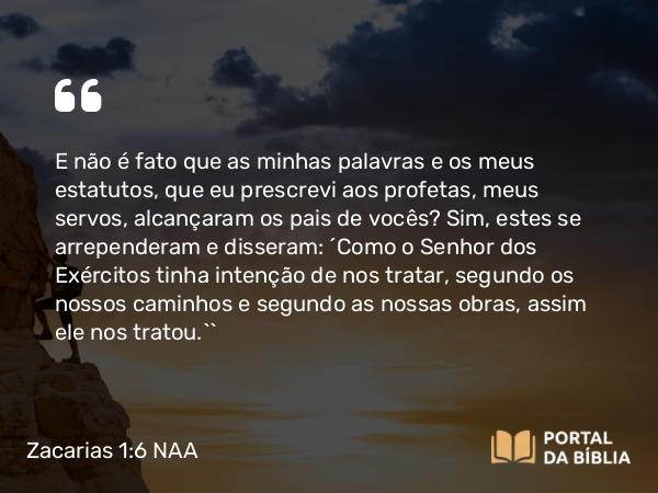 Zacarias 1:6 NAA - E não é fato que as minhas palavras e os meus estatutos, que eu prescrevi aos profetas, meus servos, alcançaram os pais de vocês? Sim, estes se arrependeram e disseram: ‘Como o Senhor dos Exércitos tinha intenção de nos tratar, segundo os nossos caminhos e segundo as nossas obras, assim ele nos tratou.’